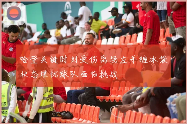 哈登关键时刻受伤离场左手缠冰袋状态堪忧球队面临挑战