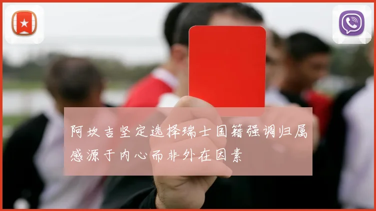 阿坎吉坚定选择瑞士国籍强调归属感源于内心而非外在因素