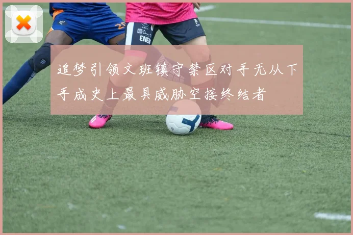 追梦引领文班镇守禁区对手无从下手成史上最具威胁空接终结者