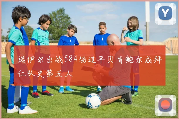 诺伊尔出战584场追平贝肯鲍尔成拜仁队史第五人