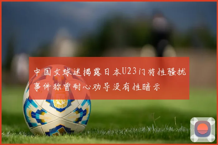 中国女球迷揭露日本U23门将性骚扰事件称曾耐心劝导没有性暗示