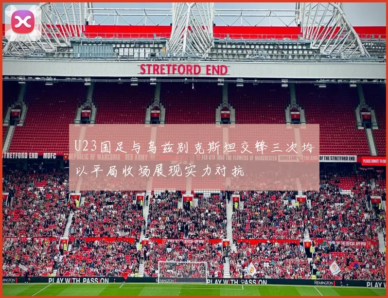 U23国足与乌兹别克斯坦交锋三次均以平局收场展现实力对抗