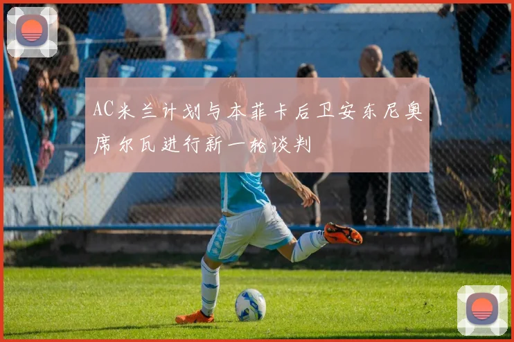 AC米兰计划与本菲卡后卫安东尼奥席尔瓦进行新一轮谈判