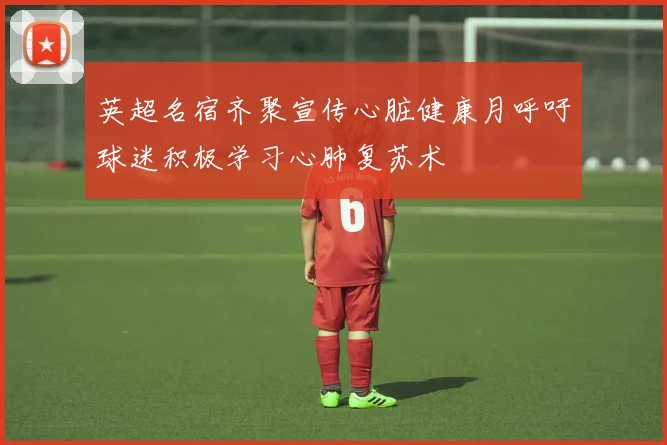 英超名宿齐聚宣传心脏健康月呼吁球迷积极学习心肺复苏术