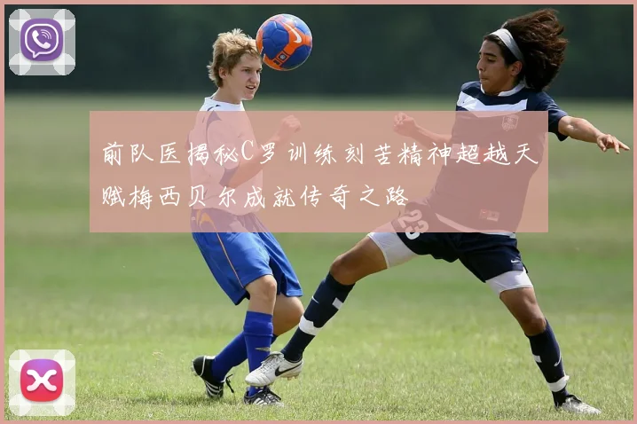 前队医揭秘C罗训练刻苦精神超越天赋梅西贝尔成就传奇之路