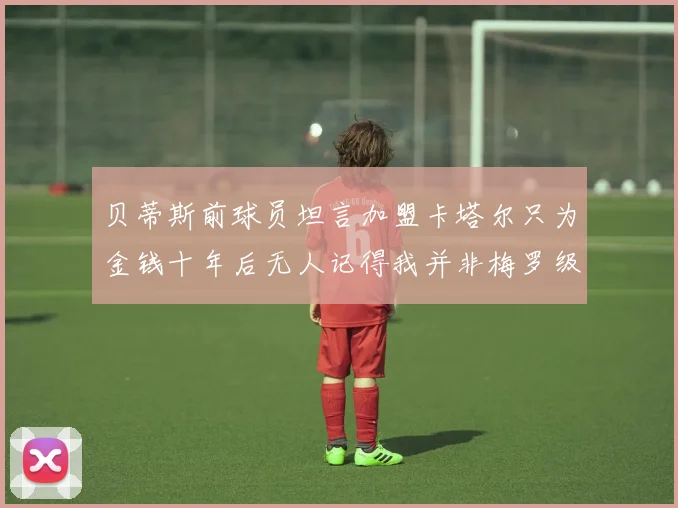 贝蒂斯前球员坦言加盟卡塔尔只为金钱十年后无人记得我并非梅罗级别