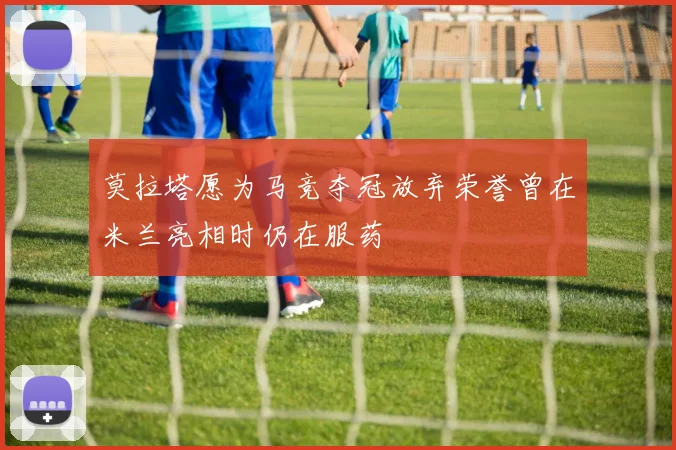 莫拉塔愿为马竞夺冠放弃荣誉曾在米兰亮相时仍在服药