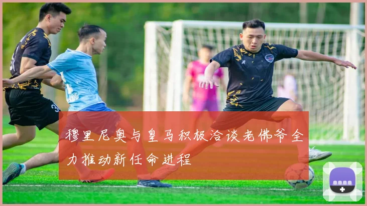 穆里尼奥与皇马积极洽谈老佛爷全力推动新任命进程