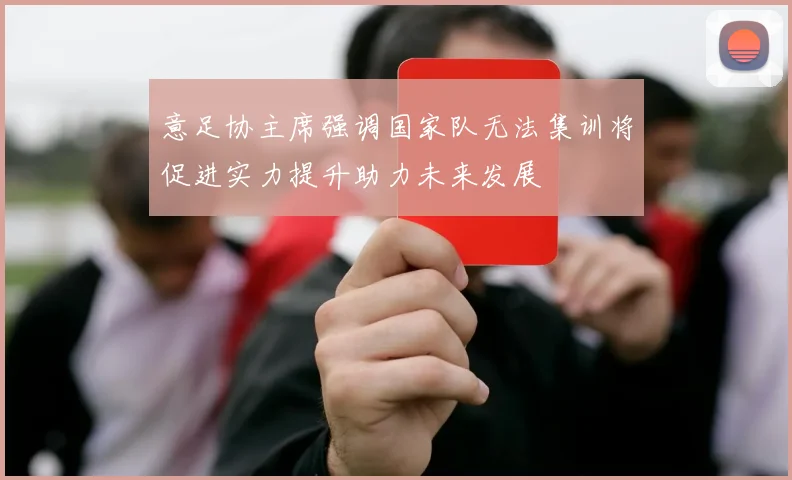 意足协主席强调国家队无法集训将促进实力提升助力未来发展