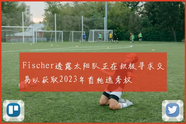 Fischer透露太阳队正在积极寻求交易以获取2023年首轮选秀权
