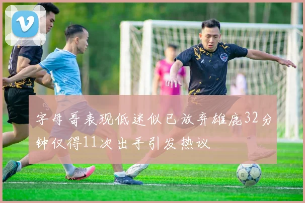 字母哥表现低迷似已放弃雄鹿32分钟仅得11次出手引发热议