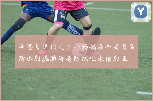 海港与津门虎上半场战成平局基莱斯远射威胁海港防线但未能射正