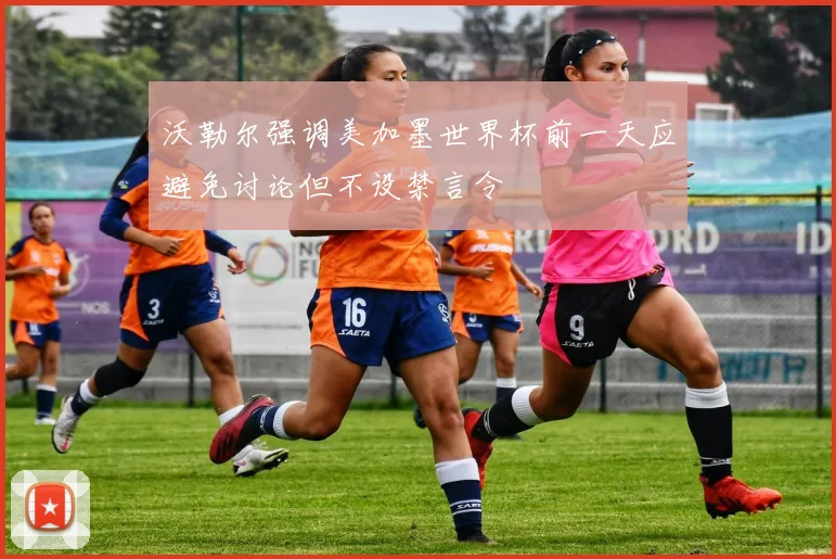 沃勒尔强调美加墨世界杯前一天应避免讨论但不设禁言令