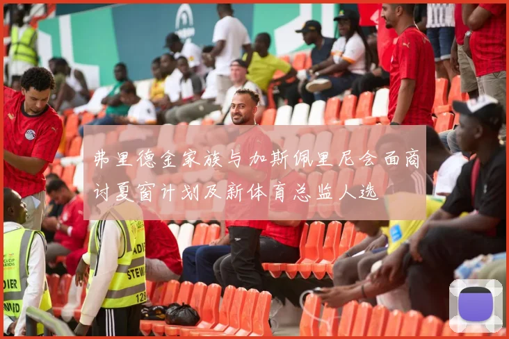 弗里德金家族与加斯佩里尼会面商讨夏窗计划及新体育总监人选