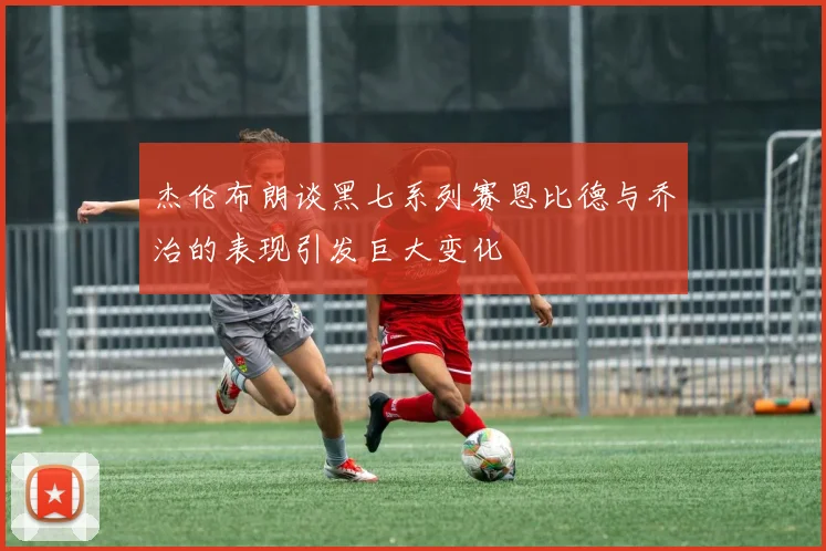 杰伦布朗谈黑七系列赛恩比德与乔治的表现引发巨大变化