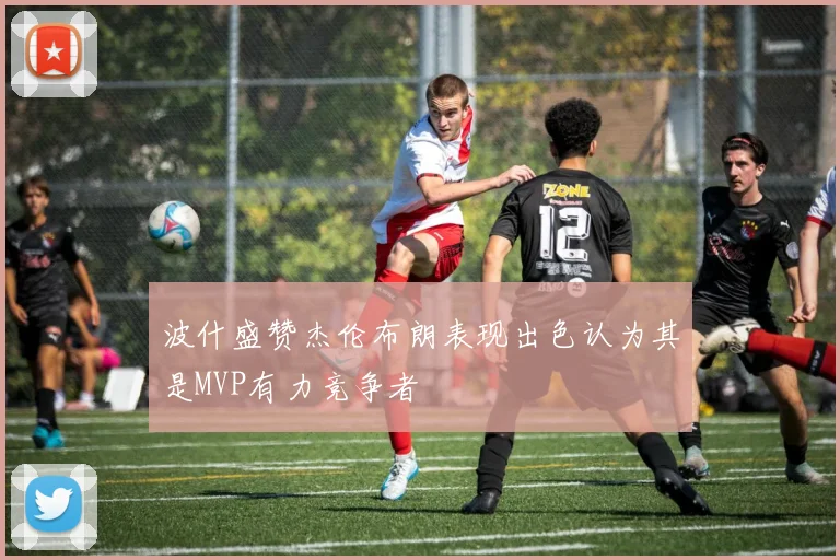 波什盛赞杰伦布朗表现出色认为其是MVP有力竞争者