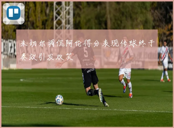 米切尔调侃阿伦得分表现传球终于奏效引发欢笑