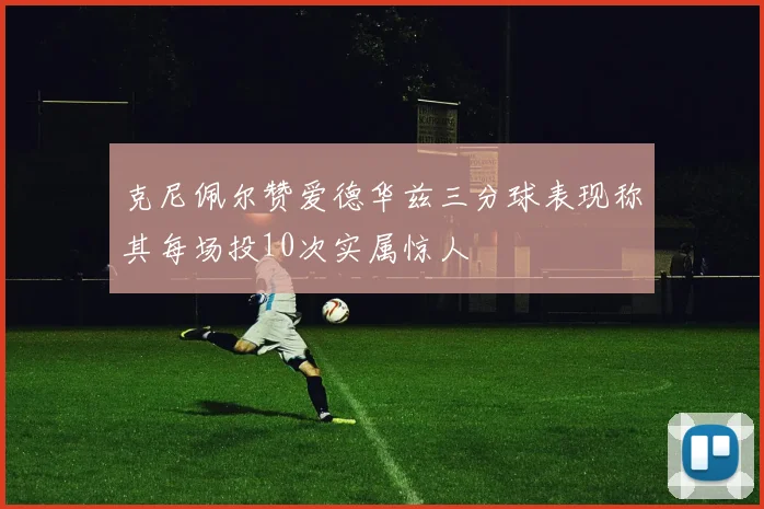 克尼佩尔赞爱德华兹三分球表现称其每场投10次实属惊人