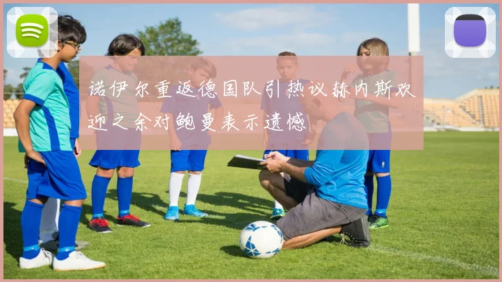 诺伊尔重返德国队引热议赫内斯欢迎之余对鲍曼表示遗憾