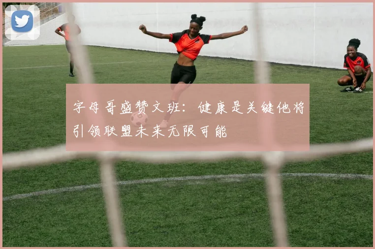 字母哥盛赞文班：健康是关键他将引领联盟未来无限可能