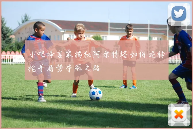 小吧译言家揭秘阿尔特塔如何逆转枪手局势夺冠之路