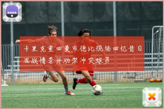卡里克重回曼市德比现场回忆昔日混战情景并劝架冲突球员